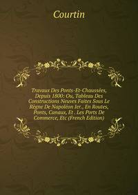 Travaux Des Ponts-Et-Chaussees, Depuis 1800: Ou, Tableau Des Constructions Neuves Faites Sous Le Regne De Napoleon Ier., En Routes, Ponts, Canaux, Et . Les Ports De Commerce, Etc (French Edition)