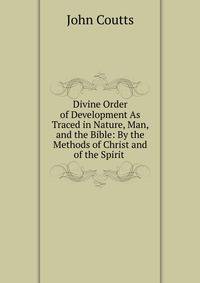 Divine Order of Development As Traced in Nature, Man, and the Bible: By the Methods of Christ and of the Spirit .