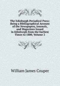 The Edinburgh Periodical Press: Being a Bibliographical Account of the Newspapers, Journals, and Magazines Issued in Edinburgh from the Earliest Times to 1800, Volume 2