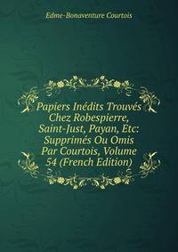 Papiers Inedits Trouves Chez Robespierre, Saint-Just, Payan, Etc: Supprimes Ou Omis Par Courtois, Volume 54 (French Edition)