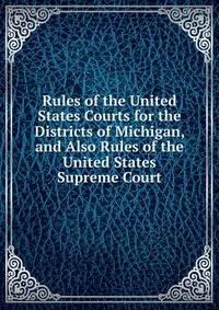 Rules of the United States Courts for the Districts of Michigan, and Also Rules of the United States Supreme Court