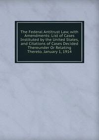 The Federal Antitrust Law, with Amendments: List of Cases Instituted by the United States, and Citations of Cases Decided Thereunder Or Relating Thereto. January 1, 1914