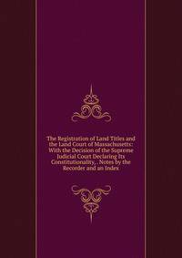 The Registration of Land Titles and the Land Court of Massachusetts: With the Decision of the Supreme Judicial Court Declaring Its Constitutionality, . Notes by the Recorder and an Index
