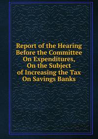 Report of the Hearing Before the Committee On Expenditures, On the Subject of Increasing the Tax On Savings Banks