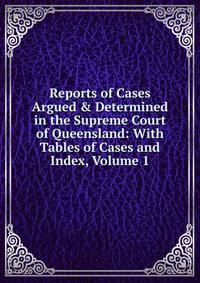 Reports of Cases Argued &amp; Determined in the Supreme Court of Queensland: With Tables of Cases and Index, Volume 1