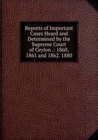 Reports of Important Cases Heard and Determined by the Supreme Court of Ceylon .: 1860, 1861 and 1862. 1880