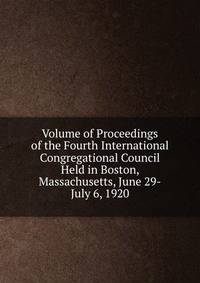 Volume of Proceedings of the Fourth International Congregational Council Held in Boston, Massachusetts, June 29-July 6, 1920