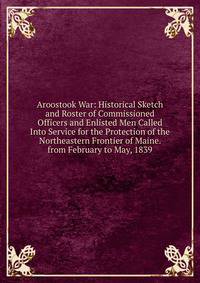 Aroostook War: Historical Sketch and Roster of Commissioned Officers and Enlisted Men Called Into Service for the Protection of the Northeastern Frontier of Maine. from February to May, 1839