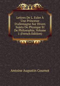 Lettres De L. Euler ? Une Princesse D'allemagne Sur Divers Sujets De Physique Et De Philosophie, Volume 1 (French Edition)