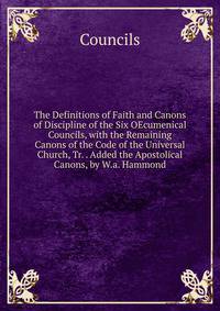 The Definitions of Faith and Canons of Discipline of the Six OEcumenical Councils, with the Remaining Canons of the Code of the Universal Church, Tr. . Added the Apostolical Canons, by W.a. Hammond