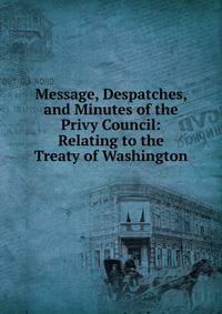 Message, Despatches, and Minutes of the Privy Council: Relating to the Treaty of Washington