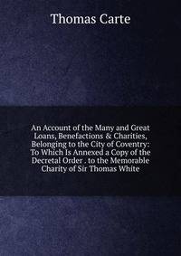 An Account of the Many and Great Loans, Benefactions &amp; Charities, Belonging to the City of Coventry: To Which Is Annexed a Copy of the Decretal Order . to the Memorable Charity of Sir Thomas White
