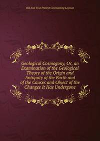 Geological Cosmogony, Or, an Examination of the Geological Theory of the Origin and Antiquity of the Earth and of the Causes and Object of the Changes It Has Undergone