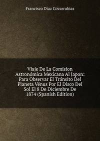 Viaje De La Comision Astronomica Mexicana Al Japon: Para Observar El Transito Del Planeta Venus Por El Disco Del Sol El 8 De Diciembre De 1874 (Spanish Edition)