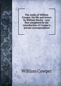 The works of William Cowper: his life and letters by William Hayley : now first completed by the introduction of Cowper's private correspondence