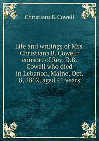 Life and writings of Mrs. Christiana B. Cowell: consort of Rev. D.B. Cowell who died in Lebanon, Maine, Oct. 8, 1862, aged 41 years