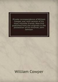 Private correspondence of William Cowper, esq. with several of his most intimate friends. Now first published from the originals in the possession of his kinsman, John Johnson