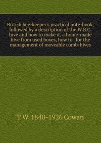 British bee-keeper's practical note-book, followed by a description of the W.B.C. hive and how to make it, a home-made hive from used boxes, how to . for the management of moveable comb-hives
