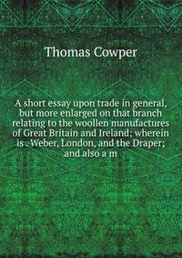 A short essay upon trade in general, but more enlarged on that branch relating to the woollen manufactures of Great Britain and Ireland; wherein is . Weber, London, and the Draper; and also a m