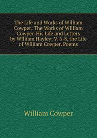 The Life and Works of William Cowper: The Works of William Cowper. His Life and Letters by William Hayley; V. 6-8, the Life of William Cowper. Poems