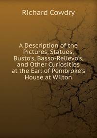A Description of the Pictures, Statues, Busto's, Basso-Relievo's, and Other Curiosities at the Earl of Pembroke's House at Wilton