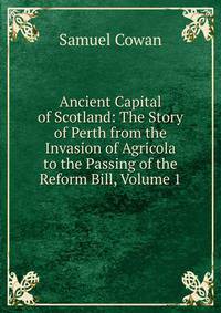 Ancient Capital of Scotland: The Story of Perth from the Invasion of Agricola to the Passing of the Reform Bill, Volume 1