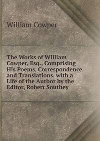 The Works of William Cowper, Esq., Comprising His Poems, Correspondence and Translations. with a Life of the Author by the Editor, Robert Southey .