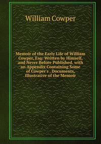 Memoir of the Early Life of William Cowper, Esq: Written by Himself, and Never Before Published. with an Appendix Containing Some of Cowper's . Documents, Illustrative of the Memoir
