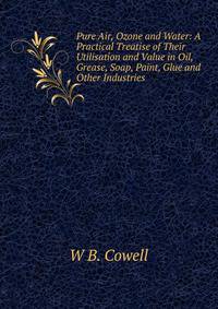 Pure Air, Ozone and Water: A Practical Treatise of Their Utilisation and Value in Oil, Grease, Soap, Paint, Glue and Other Industries