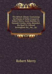 The British Album: Containing the Poems of Della Crusca I.E. Robert Merry, Anna Matilda I.E. Hannah Cowley, Arley, Benedict, the Bard I.E. Edward Jerningham &amp;c., &amp;c., &amp;c
