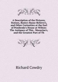 A Description of the Pictures, Statues, Busto's Basso-Relievo's, and Other Curiosities at the Earl of Pembroke's House at Wilton: The Antiques of This . Mazarine's, and the Greatest Part of Th