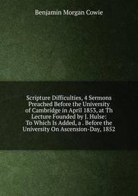 Scripture Difficulties, 4 Sermons Preached Before the University of Cambridge in April 1853, at Th Lecture Founded by J. Hulse: To Which Is Added, a . Before the University On Ascension-Day, 1852