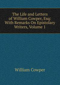 The Life and Letters of William Cowper, Esq: With Remarks On Epistolary Writers, Volume 1