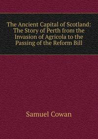 The Ancient Capital of Scotland: The Story of Perth from the Invasion of Agricola to the Passing of the Reform Bill