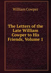 The Letters of the Late William Cowper to His Friends, Volume 1
