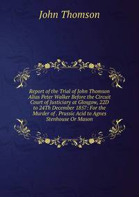 Report of the Trial of John Thomson Alias Peter Walker Before the Circuit Court of Justiciary at Glosgow, 22D to 24Th December 1857: For the Murder of . Prussic Acid to Agnes Stenhouse Or Mason
