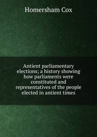 Antient parliamentary elections; a history showing how parliaments were constituted and representatives of the people elected in antient times