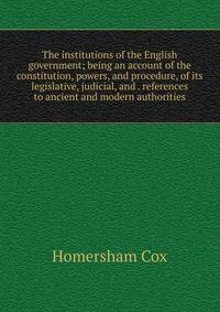 The institutions of the English government; being an account of the constitution, powers, and procedure, of its legislative, judicial, and . references to ancient and modern authorities