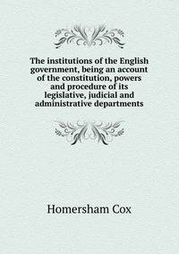 The institutions of the English government, being an account of the constitution, powers and procedure of its legislative, judicial and administrative departments