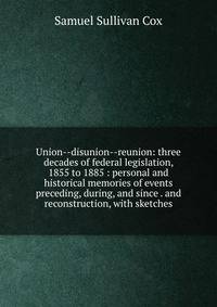 Union--disunion--reunion: three decades of federal legislation, 1855 to 1885 : personal and historical memories of events preceding, during, and since . and reconstruction, with sketches