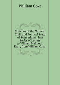 Sketches of the Natural, Civil, and Political State of Swisserland ; in a Series of Letters to William Melmoth, Esq. ; from William Coxe .