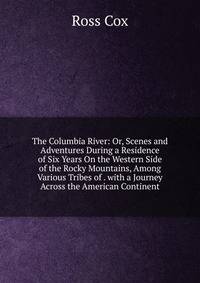 The Columbia River: Or, Scenes and Adventures During a Residence of Six Years On the Western Side of the Rocky Mountains, Among Various Tribes of . with a Journey Across the American Continent