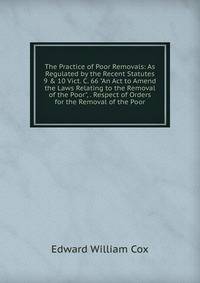 The Practice of Poor Removals: As Regulated by the Recent Statutes 9 &amp; 10 Vict. C. 66 "An Act to Amend the Laws Relating to the Removal of the Poor", . Respect of Orders for the Removal of the Poor