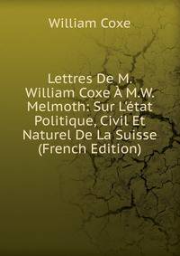 Lettres De M. William Coxe ? M.W. Melmoth: Sur L'?tat Politique, Civil Et Naturel De La Suisse (French Edition)