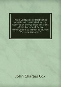 Three Centuries of Derbyshire Annals: As Illustrated by the Records of the Quarter Sessions of the County of Derby, from Queen Elizabeth to Queen Victoria, Volume 2
