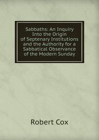 Sabbaths: An Inquiry Into the Origin of Septenary Institutions and the Authority for a Sabbatical Observance of the Modern Sunday
