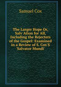 The Larger Hope Or, Salv Ation for All, Including the Rejecters of the Gospel: Examined in a Review of S. Cox'S 'Salvator Mundi'.
