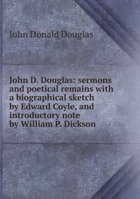 John D. Douglas: sermons and poetical remains with a biographical sketch by Edward Coyle, and introductory note by William P. Dickson