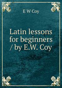 Latin lessons for beginners / by E.W. Coy