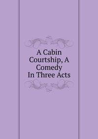 A Cabin Courtship, A Comedy In Three Acts